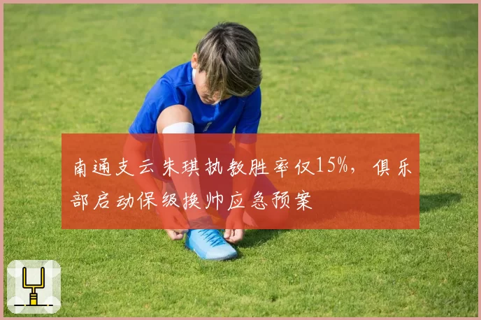 南通支云朱琪执教胜率仅15%，俱乐部启动保级换帅应急预案