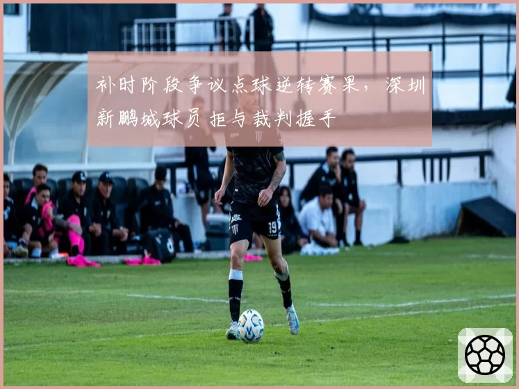 补时阶段争议点球逆转赛果,深圳新鹏城球员拒与裁判握手