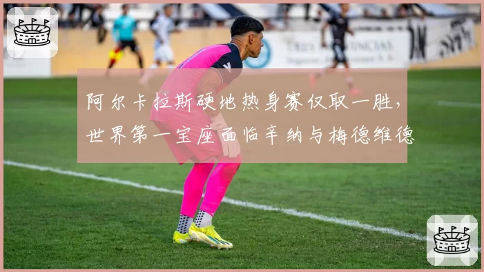 阿尔卡拉斯硬地热身赛仅取一胜，世界第一宝座面临辛纳与梅德维德夫双线冲击