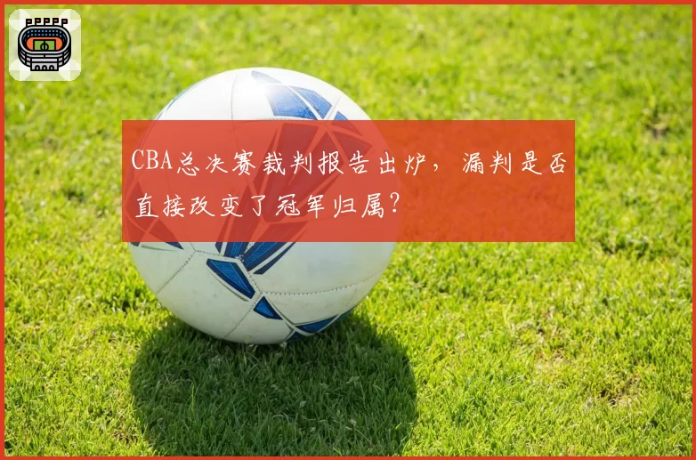 CBA总决赛裁判报告出炉,漏判是否直接改变了冠军归属?