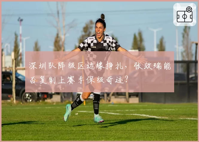 深圳队降级区边缘挣扎，张效瑞能否复制上赛季保级奇迹？