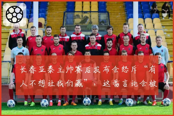 长春亚泰主帅赛后发布会怒斥“有人不想让我们赢”，这番言论会被处罚吗？