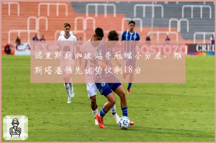 诺里斯新加坡站夺冠缩小分差，维斯塔潘领先优势仅剩18分